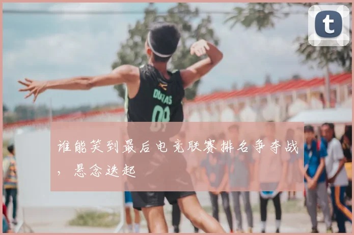 谁能笑到最后电竞联赛排名争夺战，悬念迭起
