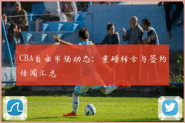 CBA自由市场动态：重磅转会与签约传闻汇总