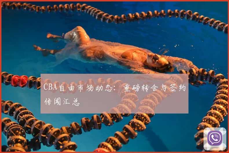CBA自由市场动态：重磅转会与签约传闻汇总