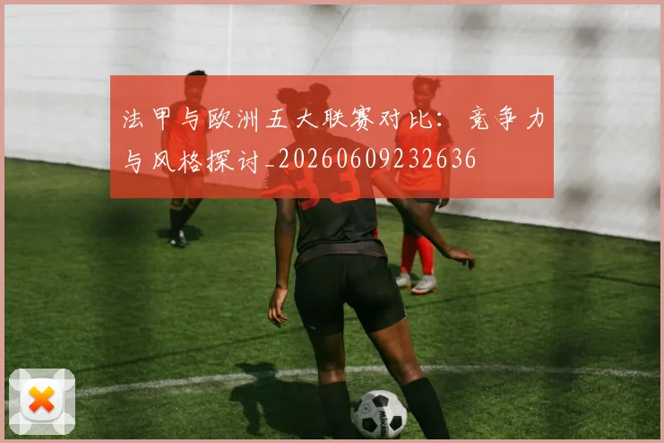 法甲与欧洲五大联赛对比：竞争力与风格探讨_20260609232636